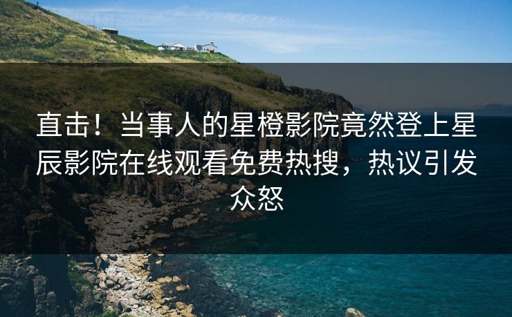 直击！当事人的星橙影院竟然登上星辰影院在线观看免费热搜，热议引发众怒