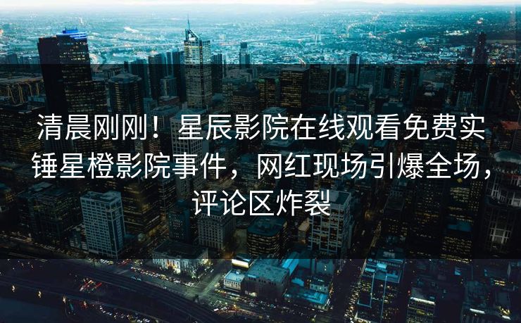 清晨刚刚！星辰影院在线观看免费实锤星橙影院事件，网红现场引爆全场，评论区炸裂