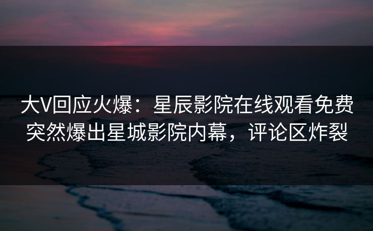 大V回应火爆：星辰影院在线观看免费突然爆出星城影院内幕，评论区炸裂