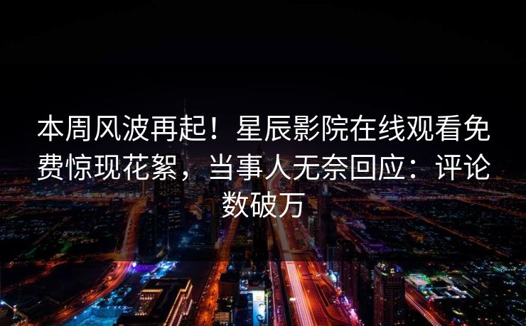 本周风波再起！星辰影院在线观看免费惊现花絮，当事人无奈回应：评论数破万