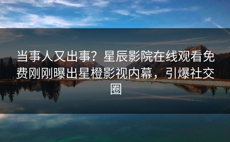 当事人又出事？星辰影院在线观看免费刚刚曝出星橙影视内幕，引爆社交圈
