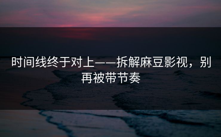 时间线终于对上——拆解麻豆影视,别再被带节奏 时间线终于对上——拆解麻豆影视,别再被带节奏