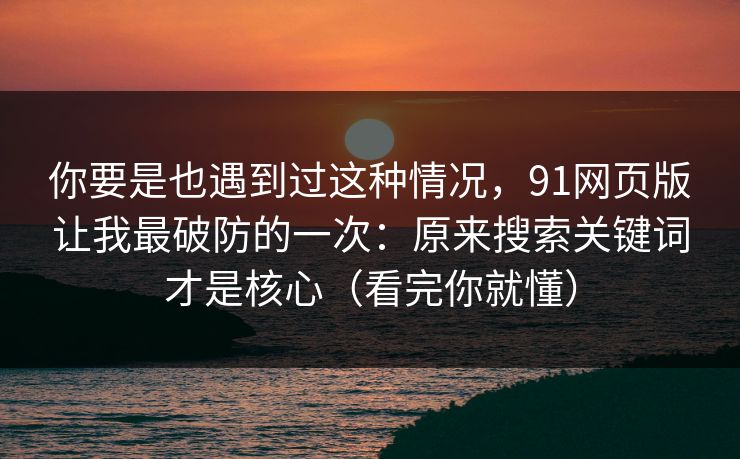你要是也遇到过这种情况，91网页版让我最破防的一次：原来搜索关键词才是核心（看完你就懂）