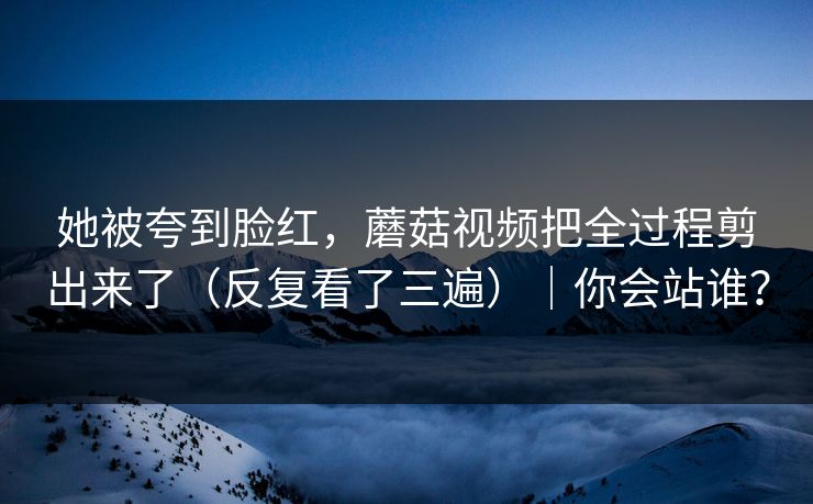 她被夸到脸红,蘑菇视频把全过程剪出来了(反复看了三遍)|你会站谁? 她被夸到脸红,蘑菇视频把全过程剪出来了(反复看了三遍)|你会站谁?