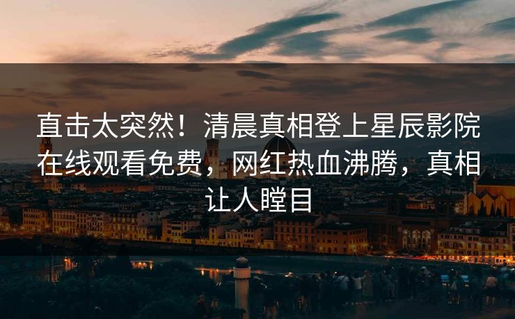 直击太突然！清晨真相登上星辰影院在线观看免费，网红热血沸腾，真相让人瞠目