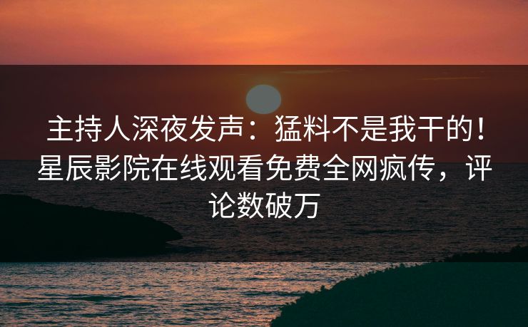 主持人深夜发声：猛料不是我干的！星辰影院在线观看免费全网疯传，评论数破万