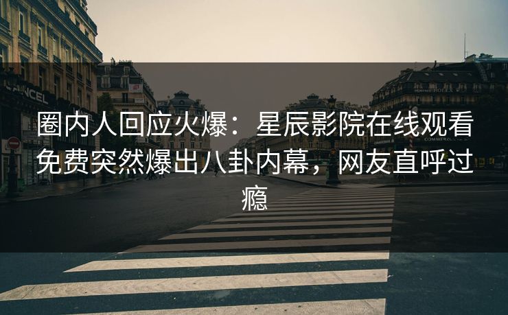 圈内人回应火爆：星辰影院在线观看免费突然爆出八卦内幕，网友直呼过瘾
