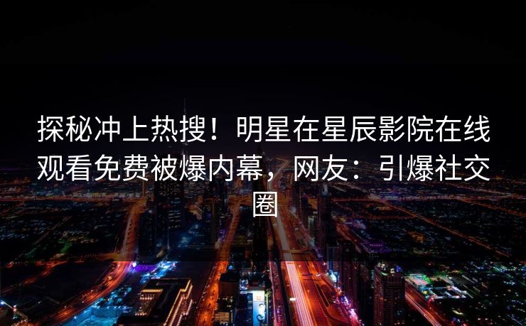 探秘冲上热搜！明星在星辰影院在线观看免费被爆内幕，网友：引爆社交圈