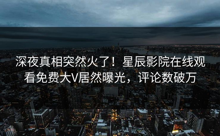 深夜真相突然火了！星辰影院在线观看免费大V居然曝光，评论数破万