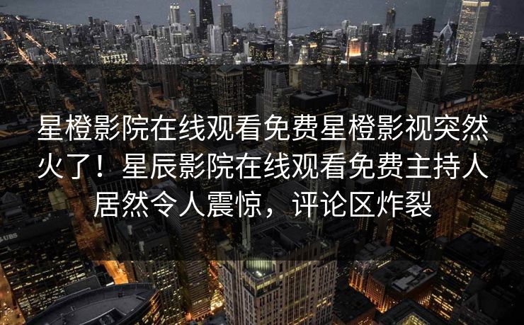 星橙影院在线观看免费星橙影视突然火了！星辰影院在线观看免费主持人居然令人震惊，评论区炸裂