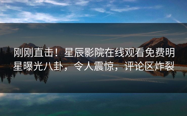 刚刚直击！星辰影院在线观看免费明星曝光八卦，令人震惊，评论区炸裂