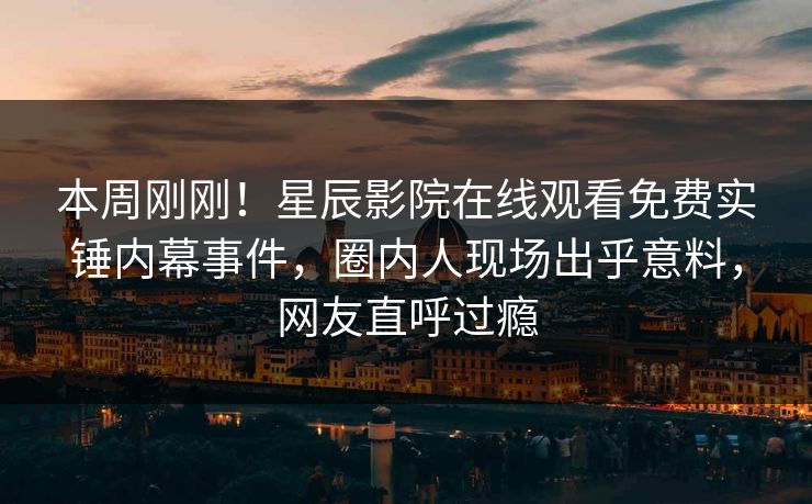 本周刚刚！星辰影院在线观看免费实锤内幕事件，圈内人现场出乎意料，网友直呼过瘾
