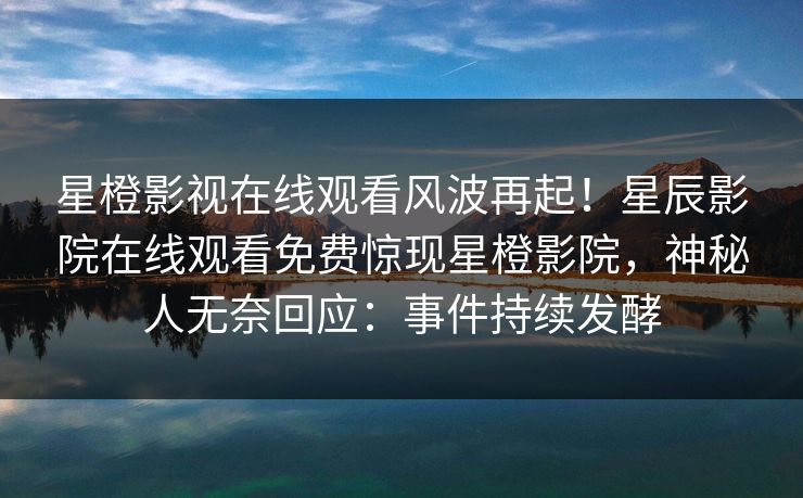 星橙影视在线观看风波再起！星辰影院在线观看免费惊现星橙影院，神秘人无奈回应：事件持续发酵