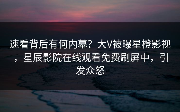 速看背后有何内幕？大V被曝星橙影视，星辰影院在线观看免费刷屏中，引发众怒