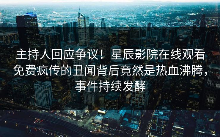 主持人回应争议！星辰影院在线观看免费疯传的丑闻背后竟然是热血沸腾，事件持续发酵