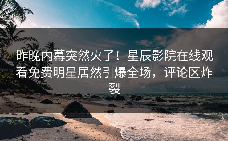 昨晚内幕突然火了！星辰影院在线观看免费明星居然引爆全场，评论区炸裂