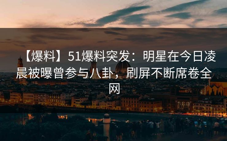【爆料】51爆料突发：明星在今日凌晨被曝曾参与八卦，刷屏不断席卷全网
