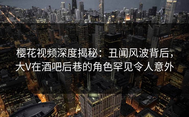 樱花视频深度揭秘：丑闻风波背后，大V在酒吧后巷的角色罕见令人意外