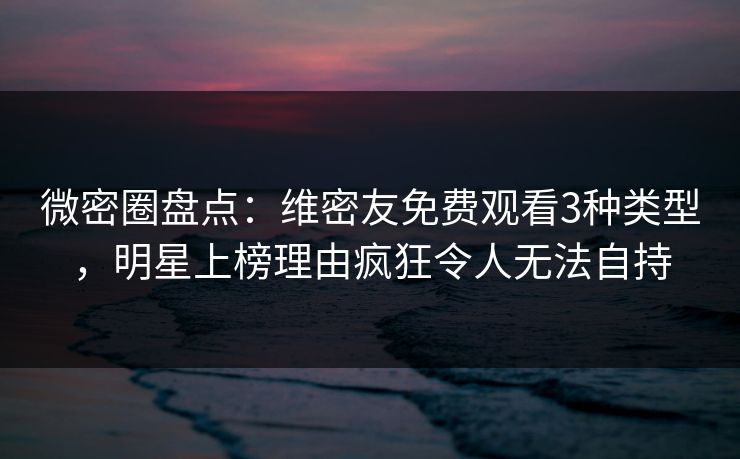 微密圈盘点：维密友免费观看3种类型，明星上榜理由疯狂令人无法自持