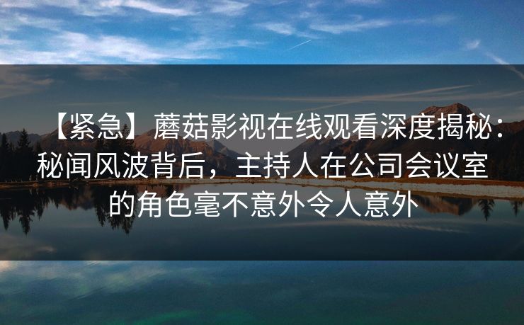【紧急】蘑菇影视在线观看深度揭秘:秘闻风波背后,主持人在公司会议室的角色毫不意外令人意外 【紧急】蘑菇影视在线观看深度揭秘:秘闻风波背后,主持人在公司会议室的角色毫不意外令人意外