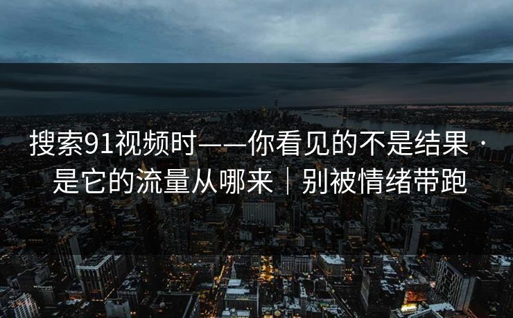 搜索91视频时——你看见的不是结果 · 是它的流量从哪来｜别被情绪带跑