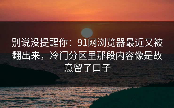 别说没提醒你：91网浏览器最近又被翻出来，冷门分区里那段内容像是故意留了口子
