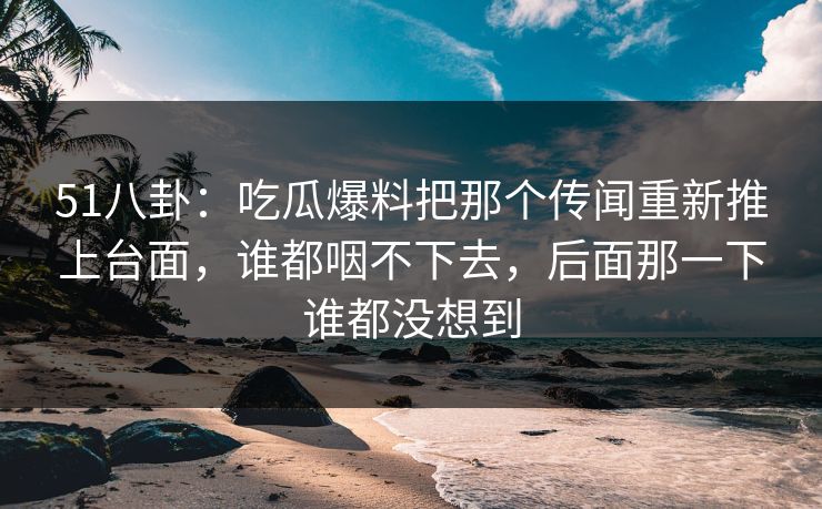 51八卦:吃瓜爆料把那个传闻重新推上台面,谁都咽不下去,后面那一下谁都没想到 51八卦:吃瓜爆料把那个传闻重新推上台面,谁都咽不下去,后面那一下谁都没想到